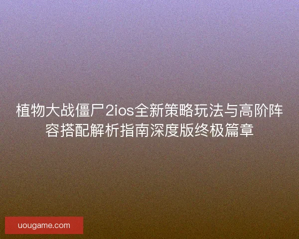 植物大战僵尸2ios全新策略玩法与高阶阵容搭配解析指南深度版终极篇章