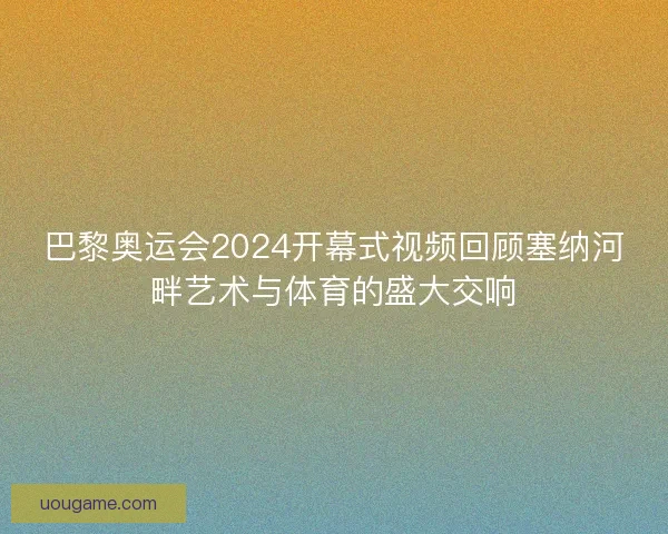 巴黎奥运会2024开幕式视频回顾塞纳河畔艺术与体育的盛大交响