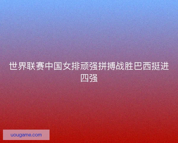 世界联赛中国女排顽强拼搏战胜巴西挺进四强