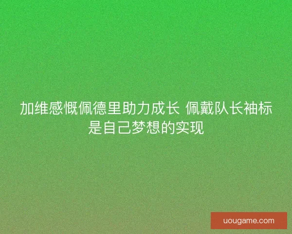 加维感慨佩德里助力成长 佩戴队长袖标是自己梦想的实现