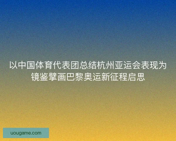 以中国体育代表团总结杭州亚运会表现为镜鉴擘画巴黎奥运新征程启思