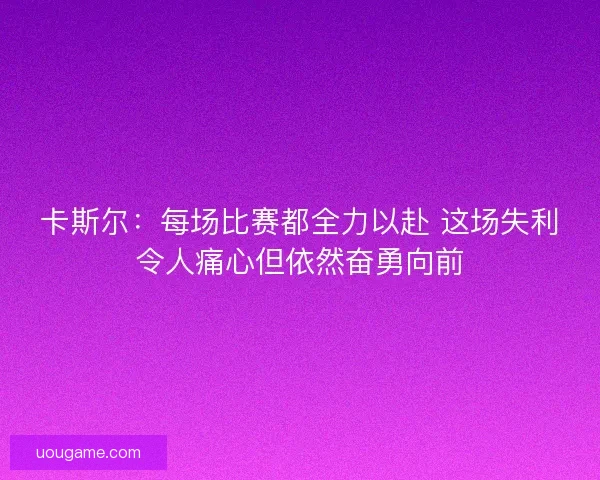 卡斯尔：每场比赛都全力以赴 这场失利令人痛心但依然奋勇向前